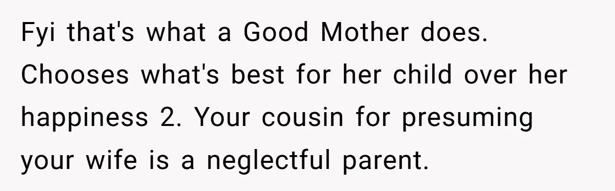 Fyi that's what a Good Mother does. Chooses what's best for her child over her happiness 2. Your cousin for presuming your wife is a neglectful parent.