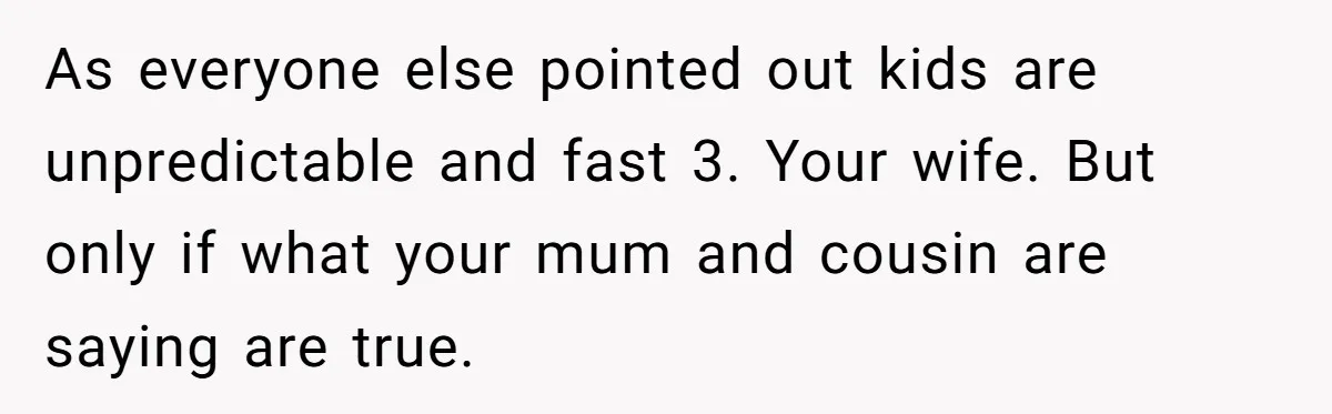 As everyone else pointed out kids are unpredictable and fast 3. Your wife. But only if what your mum and cousin are saying are true.