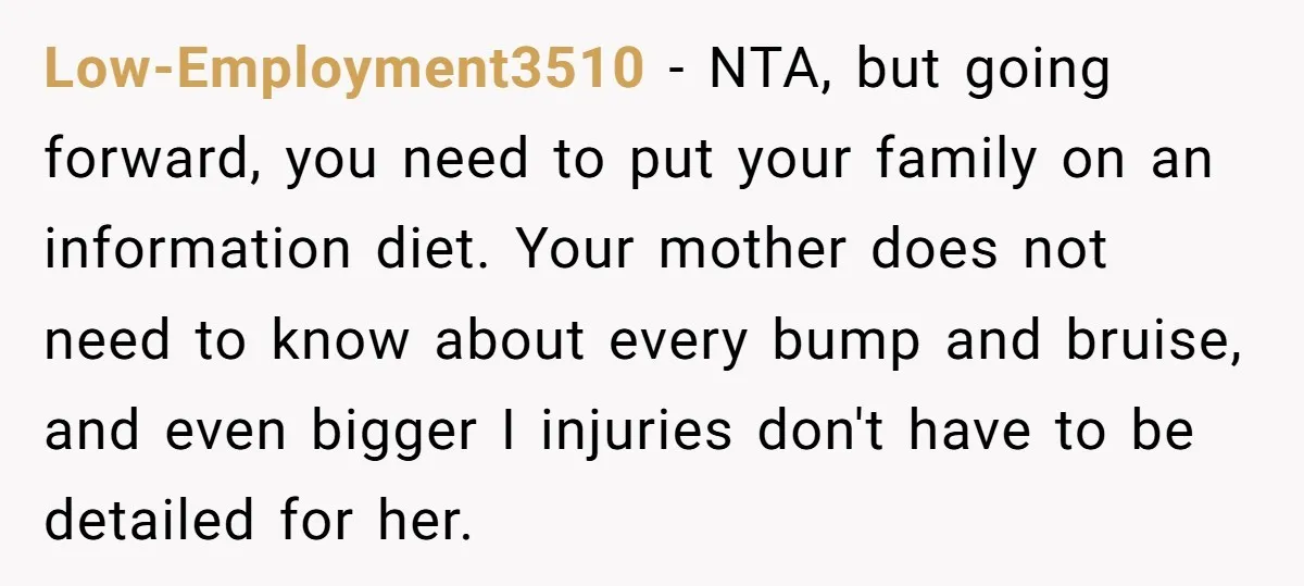 Low-Employment3510 − NTA, but going forward, you need to put your family on an information diet. Your mother does not need to know about every bump and bruise, and even...