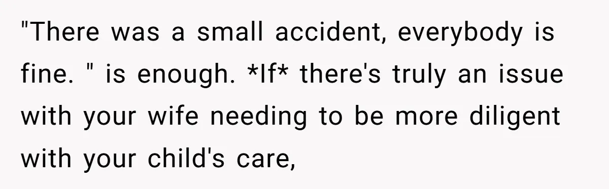 "There was a small accident, everybody is fine. " is enough. *If* there's truly an issue with your wife needing to be more diligent with your child's care,
