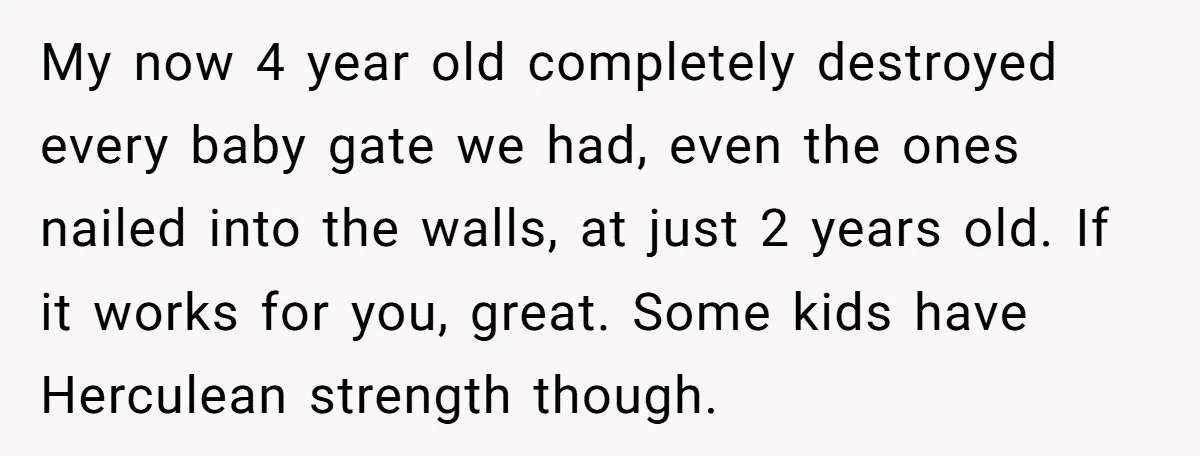 My now 4 year old completely destroyed every baby gate we had, even the ones nailed into the walls, at just 2 years old. If it works for you, great....