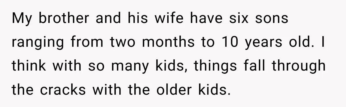 My brother and his wife have six sons ranging from two months to 10 years old. I think with so many kids, things fall through the cracks with the older...