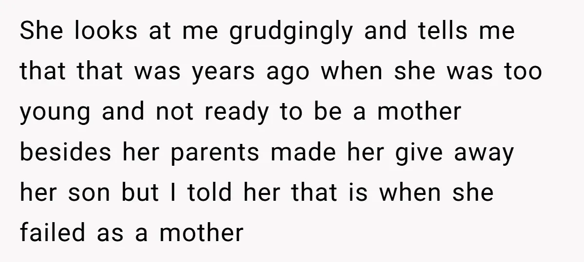 She looks at me grudgingly and tells me that that was years ago when she was too young and not ready to be a mother besides her parents made her...