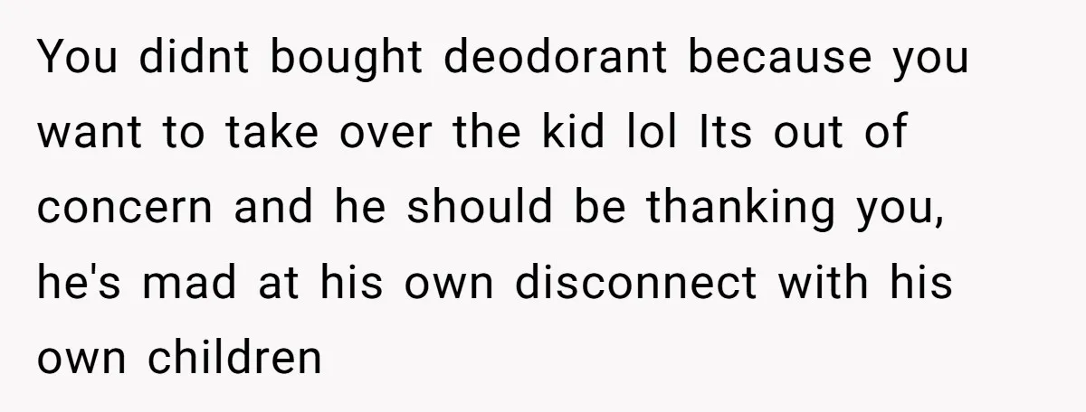 You didnt bought deodorant because you want to take over the kid lol Its out of concern and he should be thanking you, he's mad at his own disconnect with...