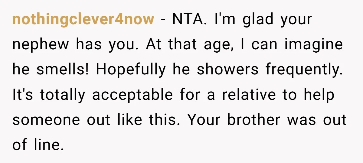 nothingclever4now − NTA. I'm glad your nephew has you. At that age, I can imagine he smells! Hopefully he showers frequently. It's totally acceptable for a relative to help someone...