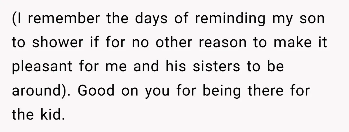 (I remember the days of reminding my son to shower if for no other reason to make it pleasant for me and his sisters to be around). Good on you...