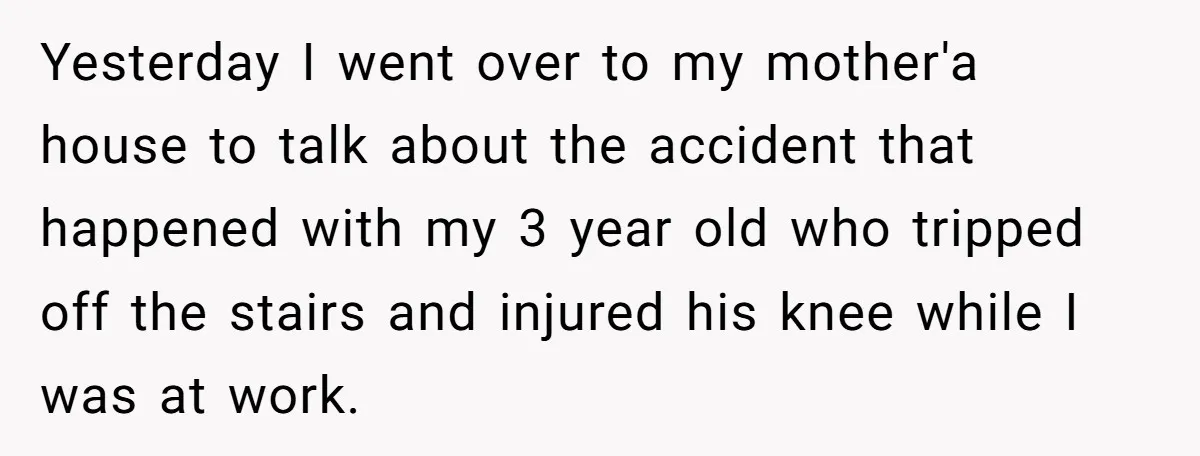 Yesterday I went over to my mother'a house to talk about the accident that happened with my 3 year old who tripped off the stairs and injured his knee while...