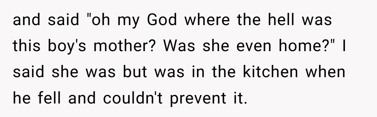 and said "oh my God where the hell was this boy's mother? Was she even home?" I said she was but was in the kitchen when he fell and couldn't...