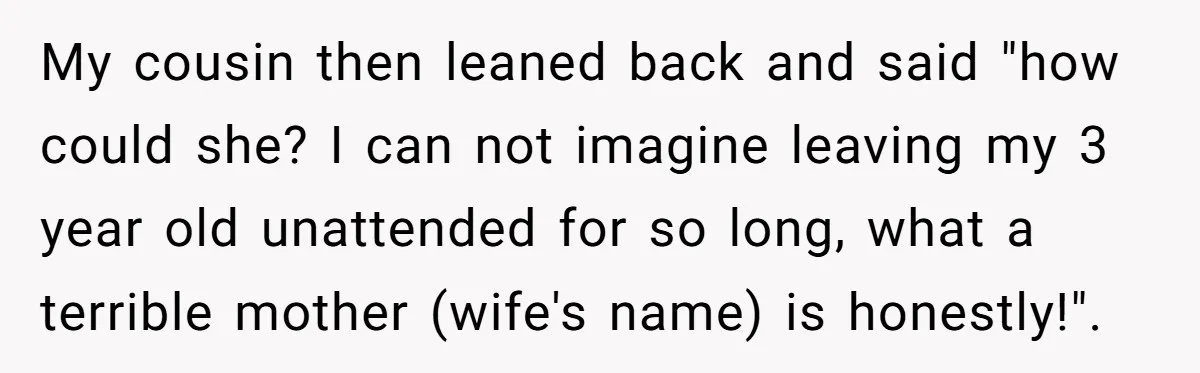 My cousin then leaned back and said "how could she? I can not imagine leaving my 3 year old unattended for so long, what a terrible mother (wife's name) is...
