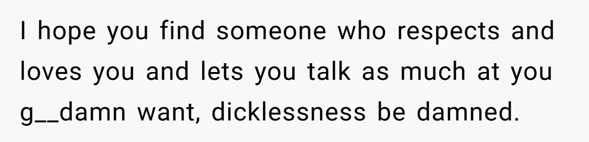 I hope you find someone who respects and loves you and lets you talk as much at you g__damn want, dicklessness be damned.