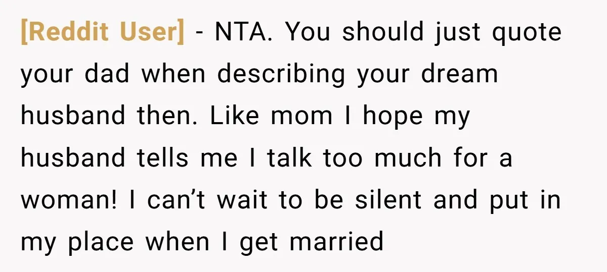 [Reddit User] − NTA. You should just quote your dad when describing your dream husband then. Like mom I hope my husband tells me I talk too much for a...