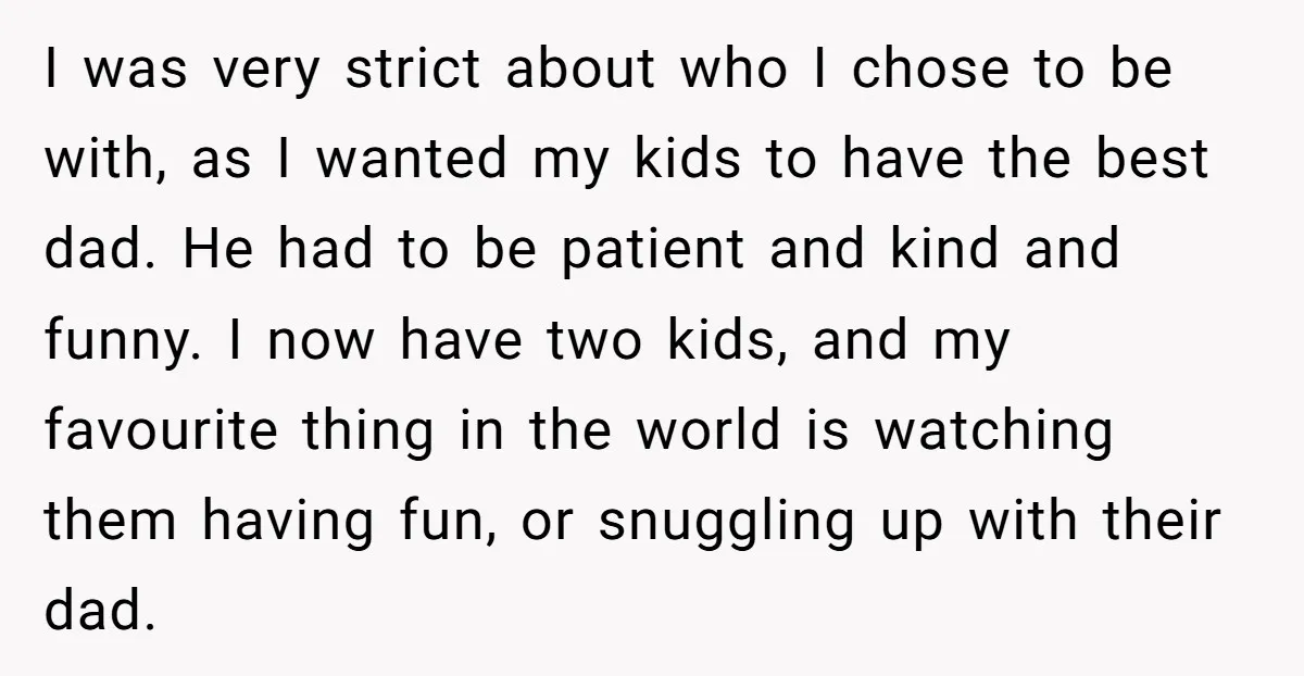 I was very strict about who I chose to be with, as I wanted my kids to have the best dad. He had to be patient and kind and funny....