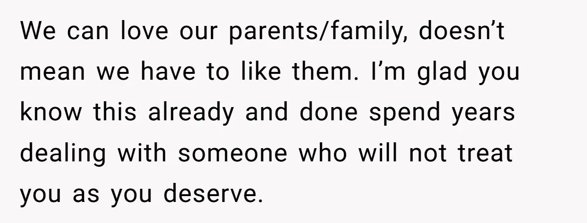 We can love our parents/family, doesn’t mean we have to like them. I’m glad you know this already and done spend years dealing with someone who will not treat you...
