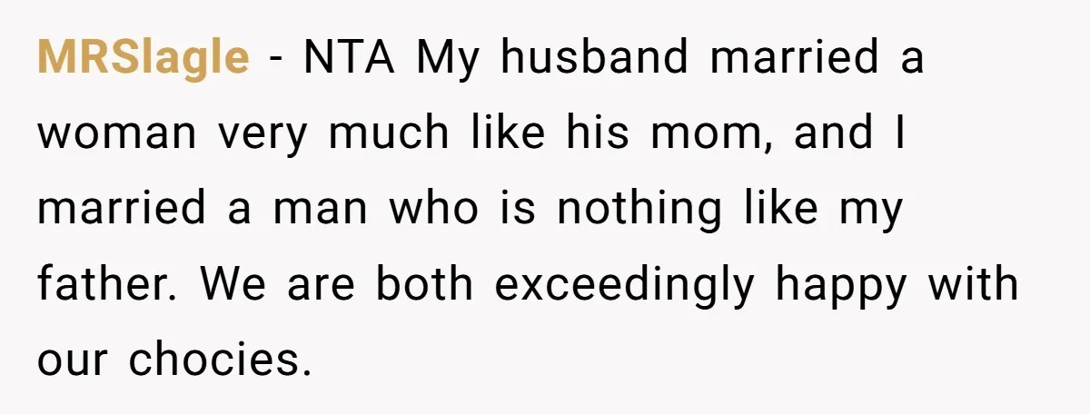 MRSlagle − NTA My husband married a woman very much like his mom, and I married a man who is nothing like my father. We are both exceedingly happy with...
