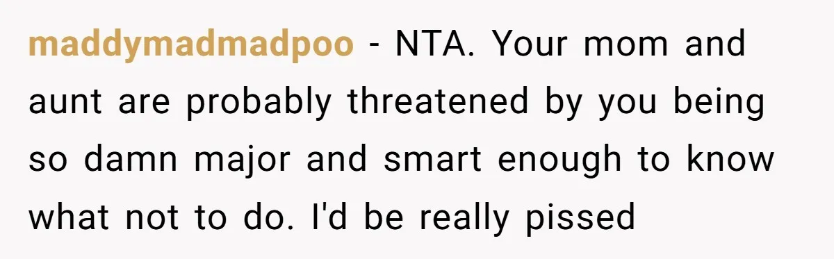 maddymadmadpoo − NTA. Your mom and aunt are probably threatened by you being so damn major and smart enough to know what not to do. I'd be really pissed