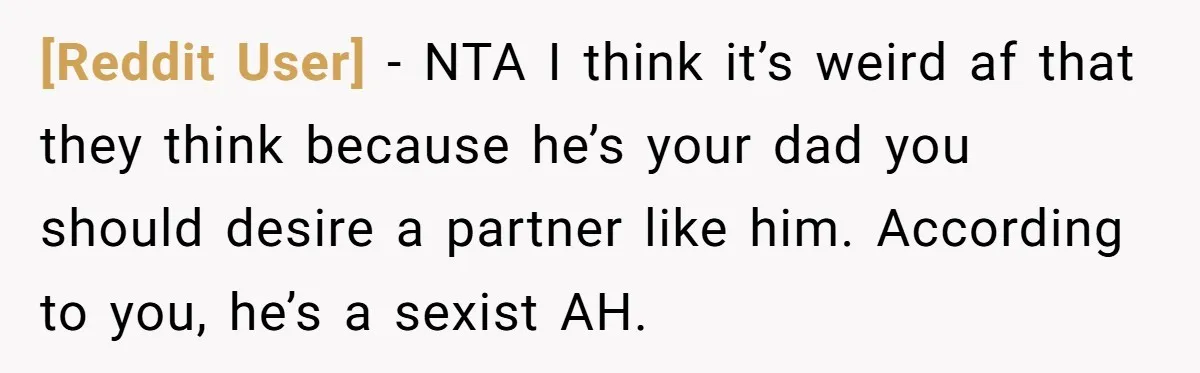 [Reddit User] − NTA I think it’s weird af that they think because he’s your dad you should desire a partner like him. According to you, he’s a sexist AH.