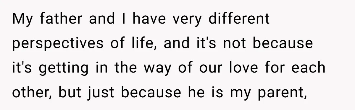 My father and I have very different perspectives of life, and it's not because it's getting in the way of our love for each other, but just because he is...