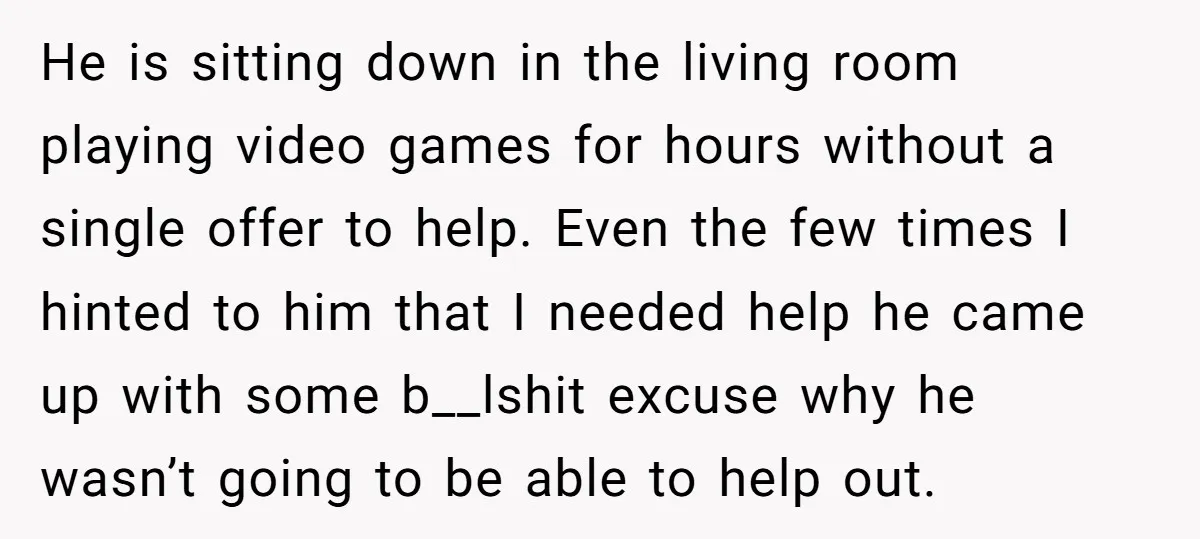 He is sitting down in the living room playing video games for hours without a single offer to help. Even the few times I hinted to him that I needed...