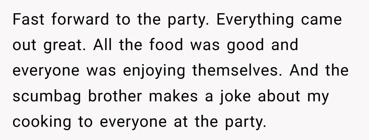 Fast forward to the party. Everything came out great. All the food was good and everyone was enjoying themselves. And the scumbag brother makes a joke about my cooking to...
