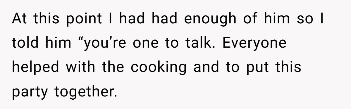 At this point I had had enough of him so I told him “you’re one to talk. Everyone helped with the cooking and to put this party together.