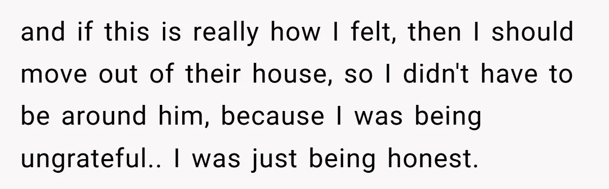 and if this is really how I felt, then I should move out of their house, so I didn't have to be around him, because I was being ungrateful.. I...