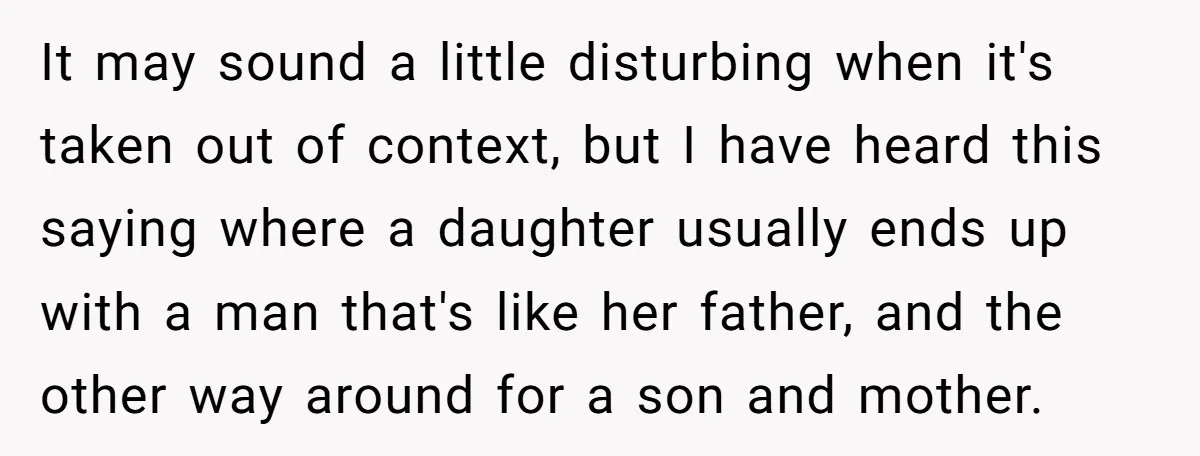 It may sound a little disturbing when it's taken out of context, but I have heard this saying where a daughter usually ends up with a man that's like her...