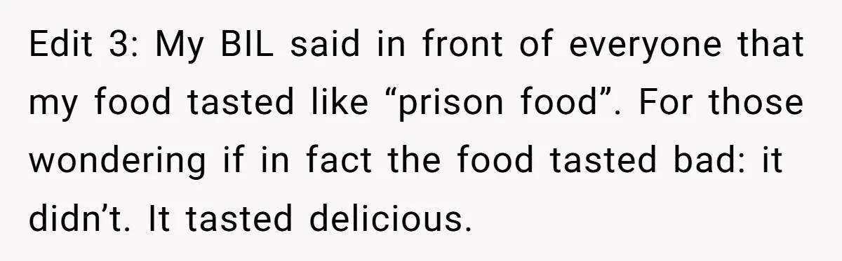 Edit 3: My BIL said in front of everyone that my food tasted like “prison food”. For those wondering if in fact the food tasted bad: it didn’t. It tasted...