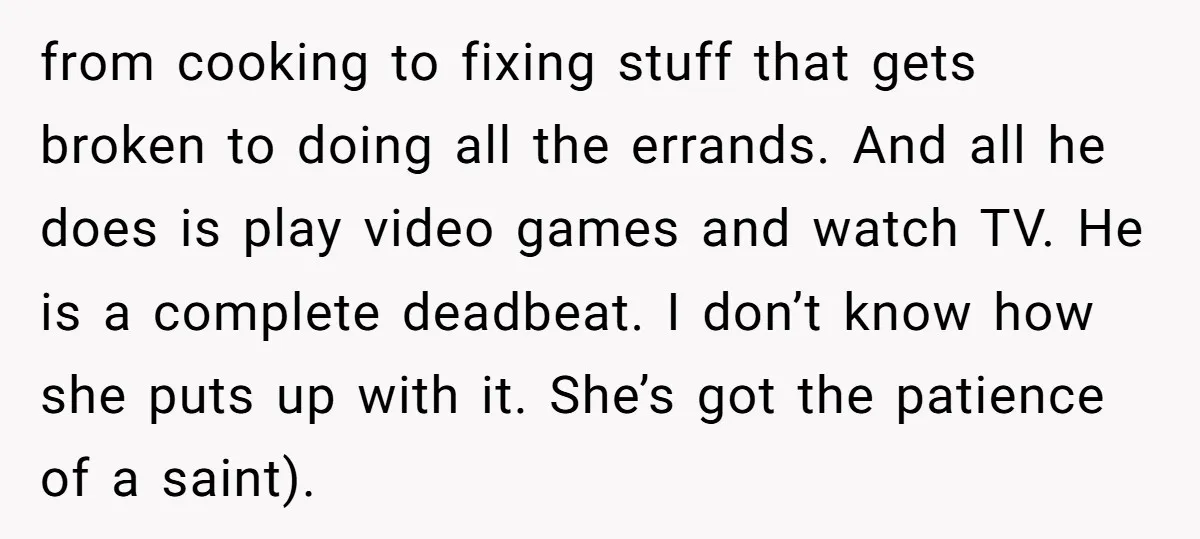 from cooking to fixing stuff that gets broken to doing all the errands. And all he does is play video games and watch TV. He is a complete deadbeat. I...