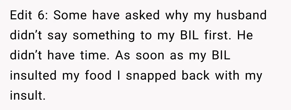 Edit 6: Some have asked why my husband didn’t say something to my BIL first. He didn’t have time. As soon as my BIL insulted my food I snapped back...