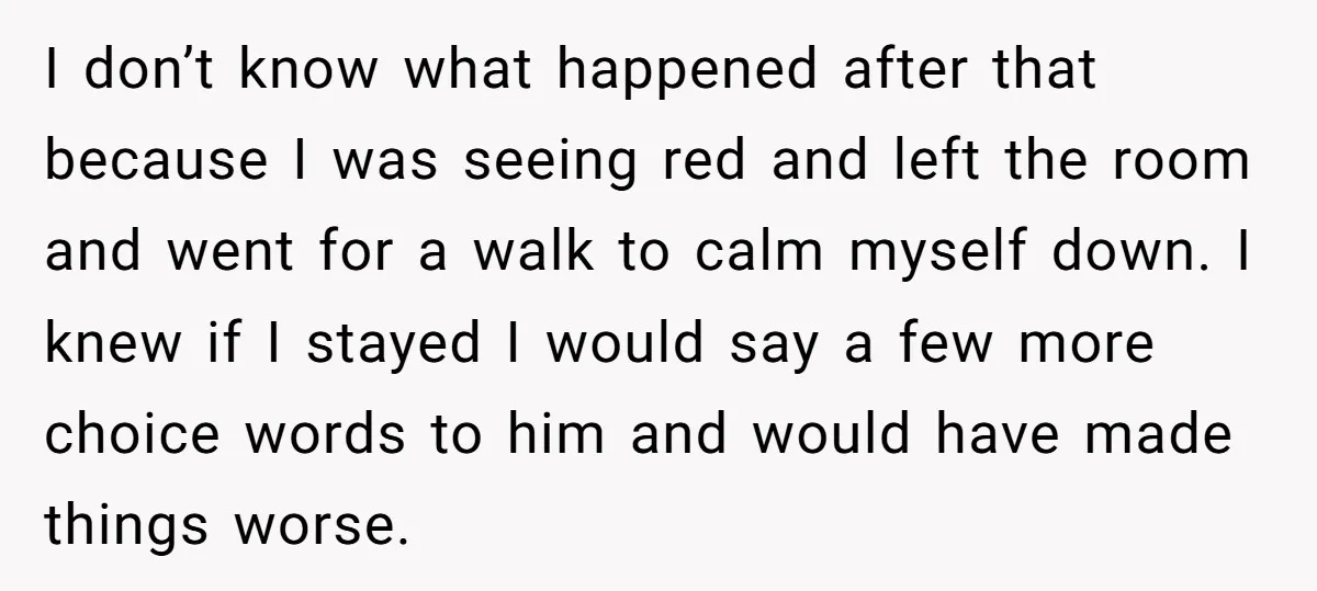 I don’t know what happened after that because I was seeing red and left the room and went for a walk to calm myself down. I knew if I stayed...