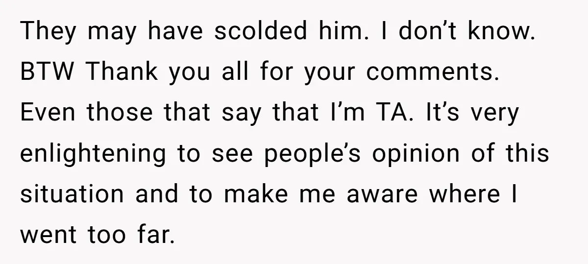 They may have scolded him. I don’t know. BTW Thank you all for your comments. Even those that say that I’m TA. It’s very enlightening to see people’s opinion of...