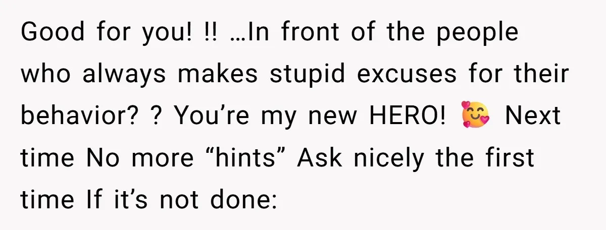 Good for you! !! …In front of the people who always makes stupid excuses for their behavior? ? You’re my new HERO! 🥰 Next time No more “hints” Ask nicely...