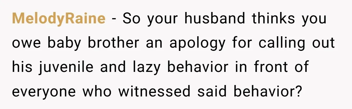 MelodyRaine − So your husband thinks you owe baby brother an apology for calling out his juvenile and lazy behavior in front of everyone who witnessed said behavior?
