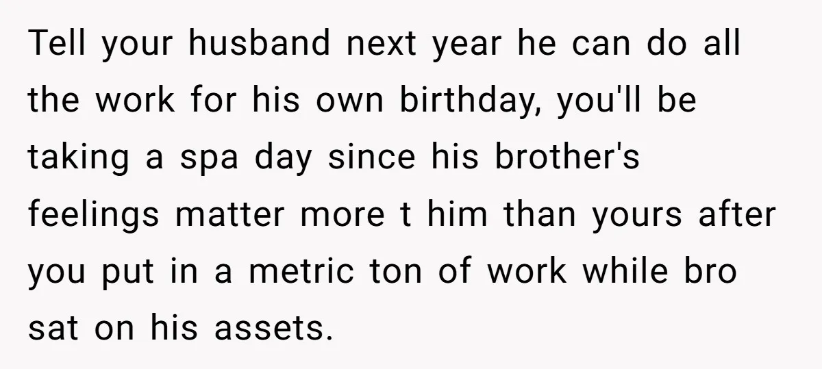 Tell your husband next year he can do all the work for his own birthday, you'll be taking a spa day since his brother's feelings matter more t him than...