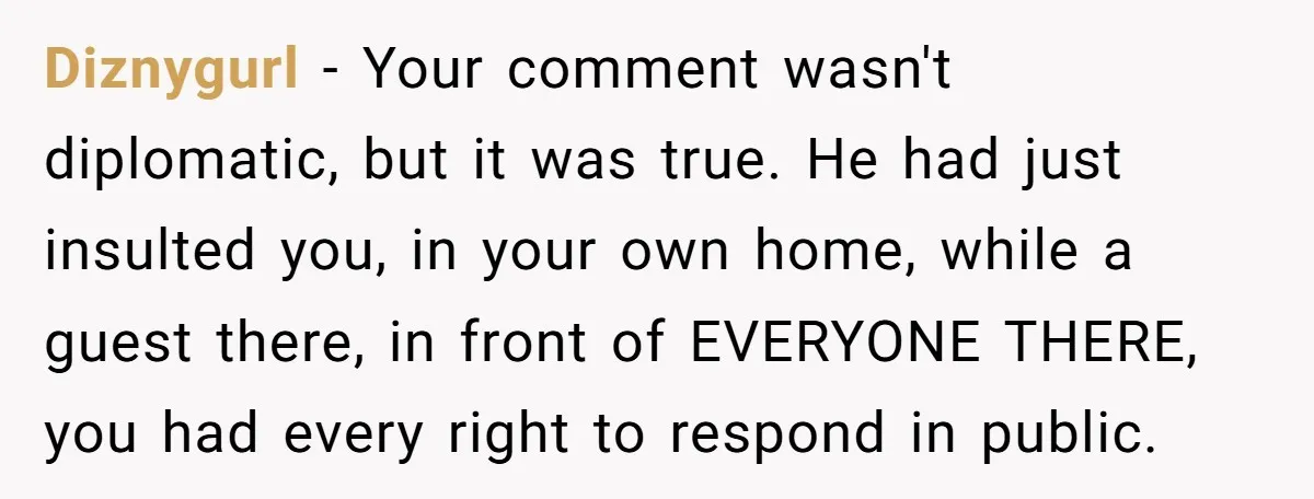 Diznygurl − Your comment wasn't diplomatic, but it was true. He had just insulted you, in your own home, while a guest there, in front of EVERYONE THERE, you had...