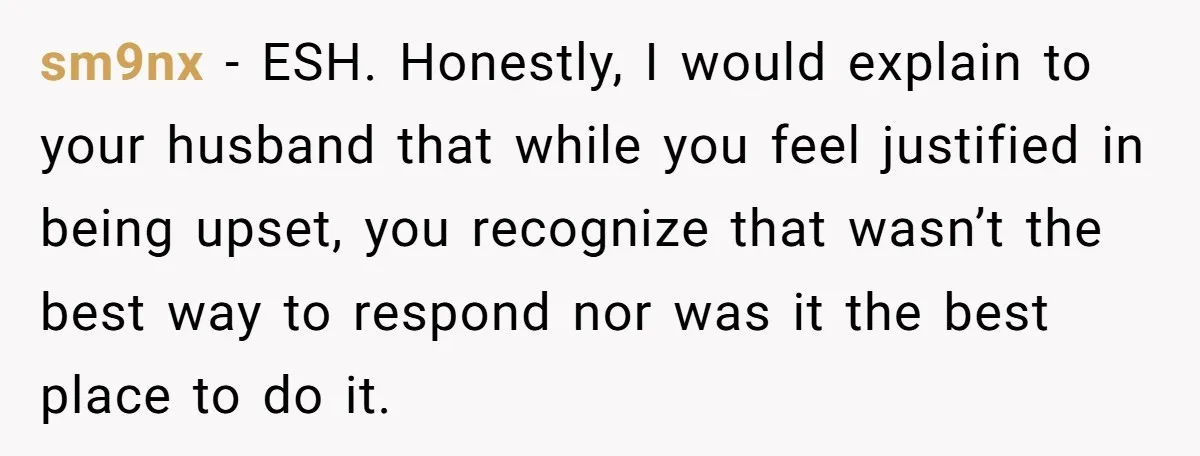 sm9nx − ESH. Honestly, I would explain to your husband that while you feel justified in being upset, you recognize that wasn’t the best way to respond nor was it...