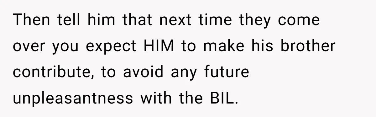 Then tell him that next time they come over you expect HIM to make his brother contribute, to avoid any future unpleasantness with the BIL.