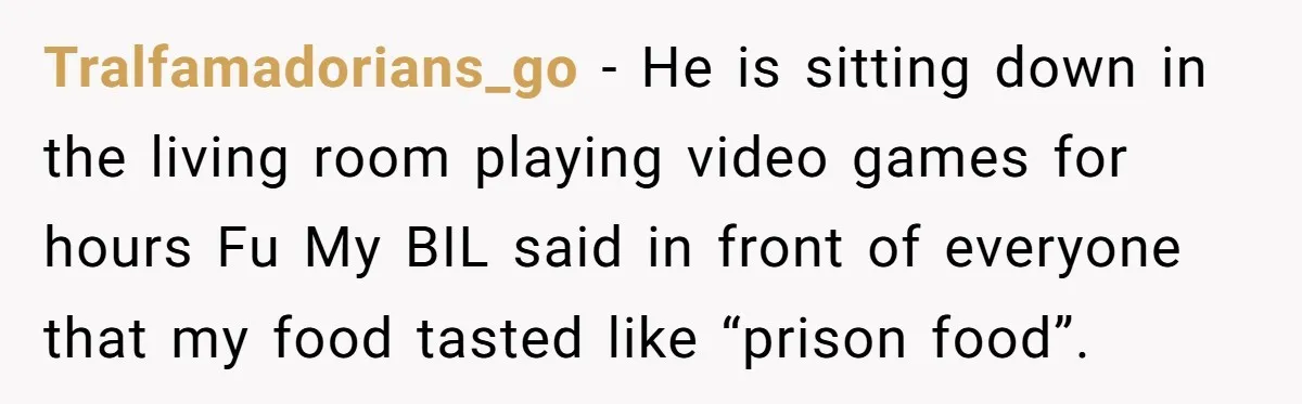 Tralfamadorians_go − He is sitting down in the living room playing video games for hours Fu My BIL said in front of everyone that my food tasted like “prison food”.