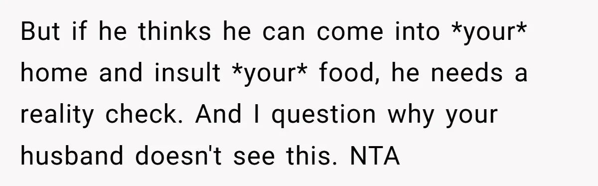 But if he thinks he can come into *your* home and insult *your* food, he needs a reality check. And I question why your husband doesn't see this. NTA