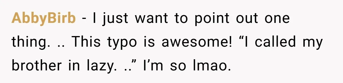 AbbyBirb − I just want to point out one thing. .. This typo is awesome! “I called my brother in lazy. ..” I’m so lmao.