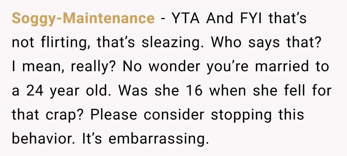 Soggy-Maintenance − YTA And FYI that’s not flirting, that’s sleazing. Who says that? I mean, really? No wonder you’re married to a 24 year old. Was she 16 when she...