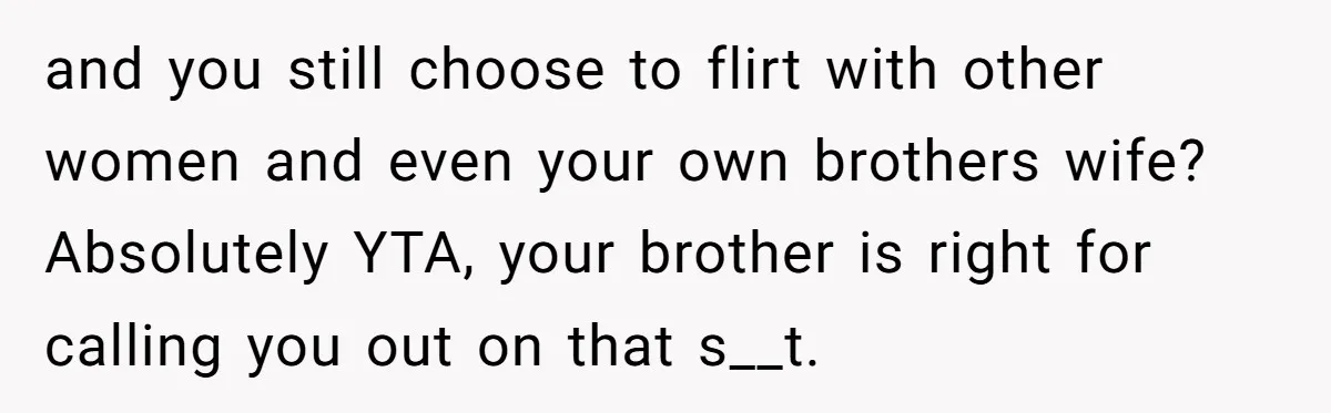 and you still choose to flirt with other women and even your own brothers wife? Absolutely YTA, your brother is right for calling you out on that s__t.