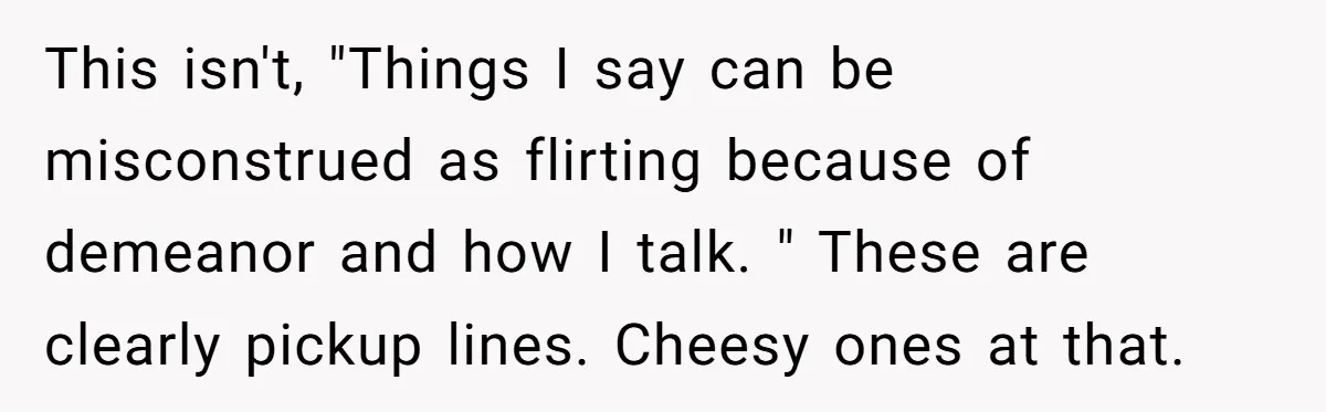 This isn't, "Things I say can be misconstrued as flirting because of demeanor and how I talk. " These are clearly pickup lines. Cheesy ones at that.