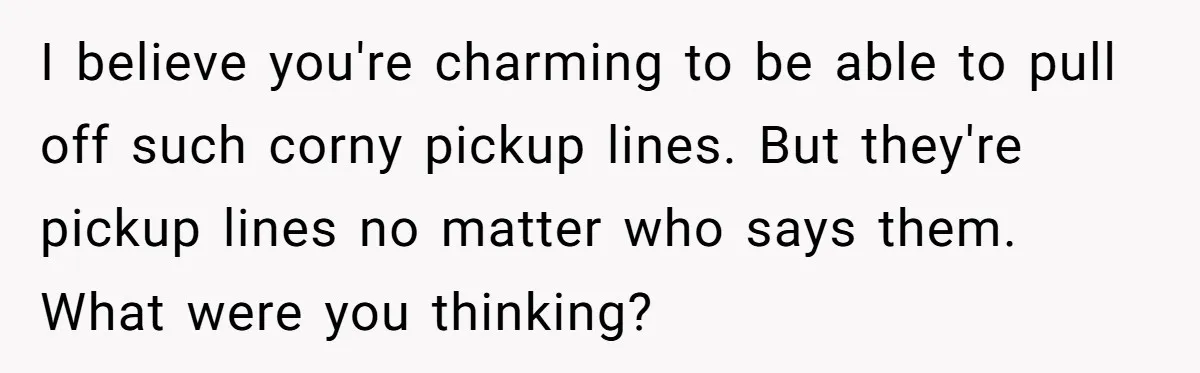 I believe you're charming to be able to pull off such corny pickup lines. But they're pickup lines no matter who says them. What were you thinking?