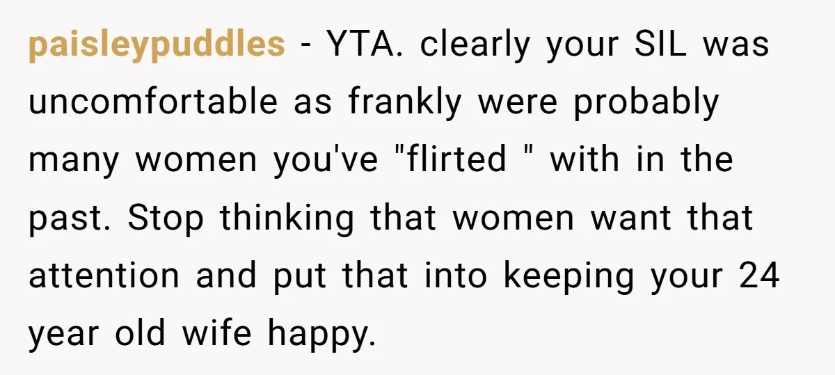 paisleypuddles − YTA. clearly your SIL was uncomfortable as frankly were probably many women you've "flirted " with in the past. Stop thinking that women want that attention and put...
