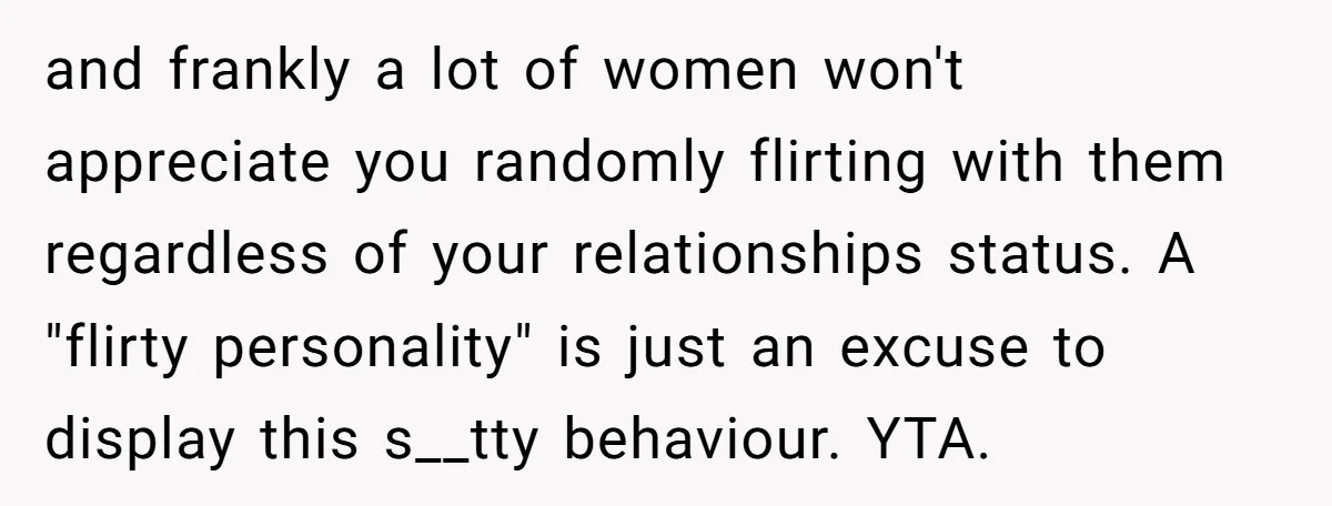 and frankly a lot of women won't appreciate you randomly flirting with them regardless of your relationships status. A "flirty personality" is just an excuse to display this s__tty behaviour....