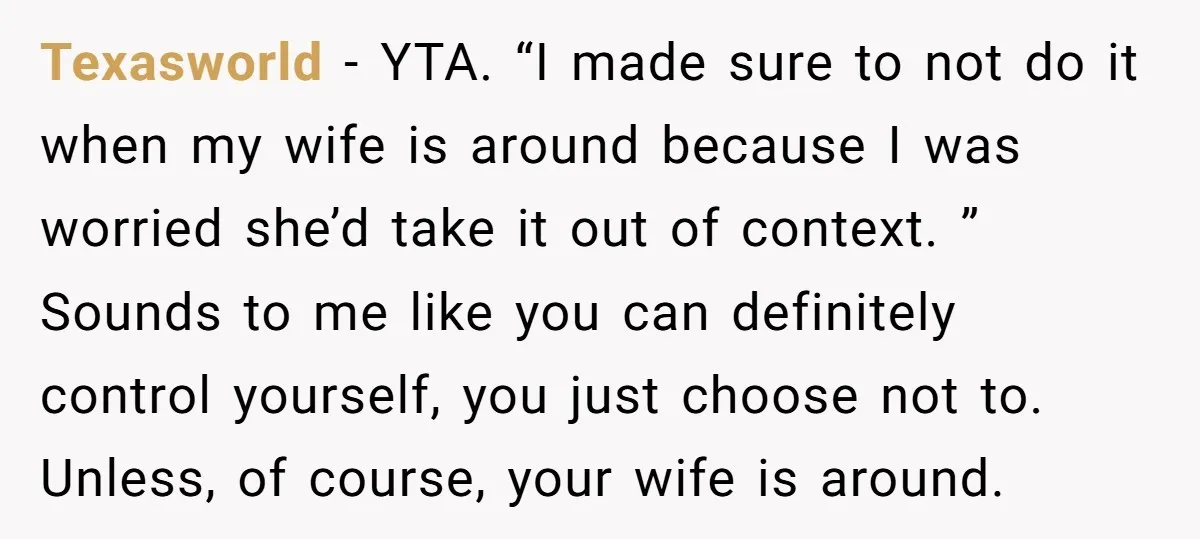 Texasworld − YTA. “I made sure to not do it when my wife is around because I was worried she’d take it out of context. ” Sounds to me like...