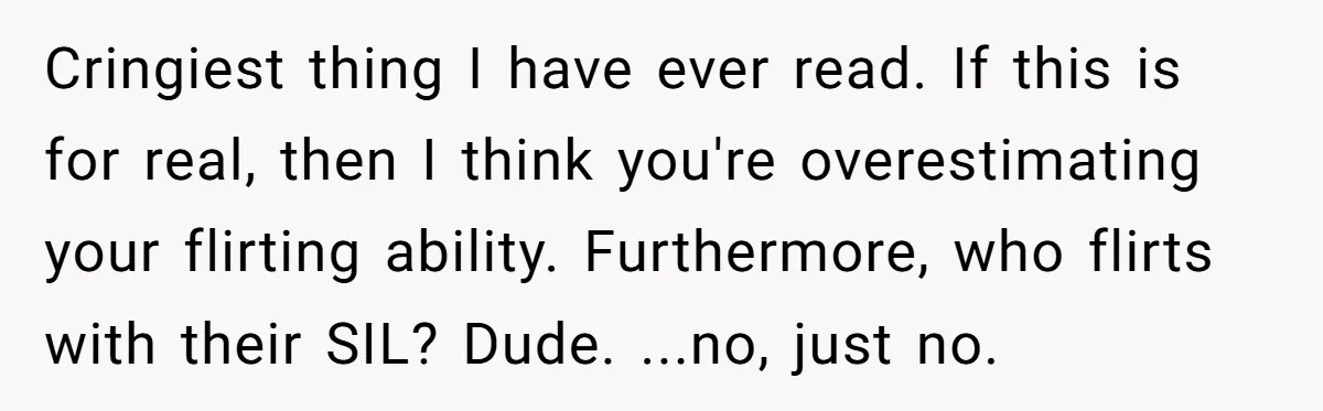 Cringiest thing I have ever read. If this is for real, then I think you're overestimating your flirting ability. Furthermore, who flirts with their SIL? Dude. ...no, just no.