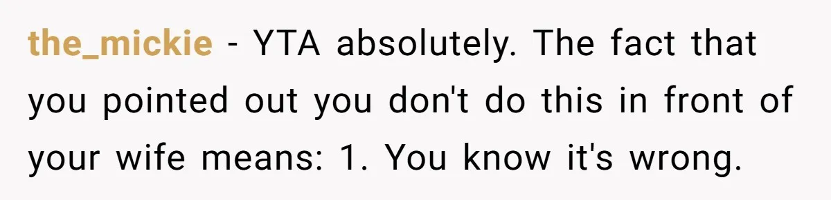 the_mickie − YTA absolutely. The fact that you pointed out you don't do this in front of your wife means: 1. You know it's wrong.