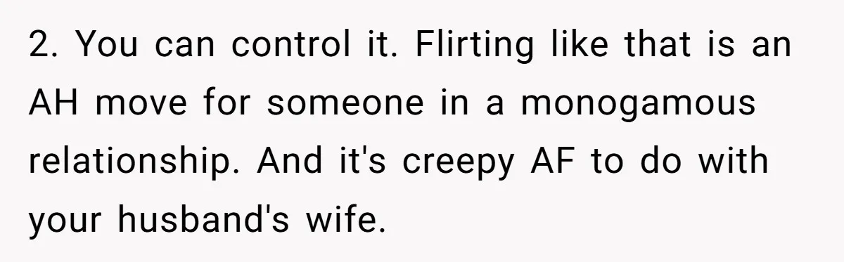2. You can control it. Flirting like that is an AH move for someone in a monogamous relationship. And it's creepy AF to do with your husband's wife.